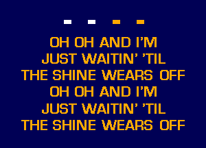 OH OH AND I'M
JUST WAITIN' 'TIL
THE SHINE WEARS OFF
OH OH AND I'M
JUST WAITIN' 'TIL
THE SHINE WEARS OFF