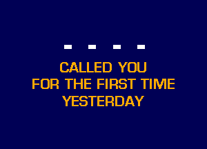CALLED YOU

FOR THE FIRST TIME
YESTERDAY