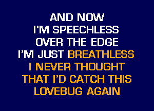 AND NOW
I'M SPEECHLESS
OVER THE EDGE
I'M JUST BREATHLESS
I NEVER THOUGHT
THAT PD CATCH THIS
LOVEBUG AGAIN