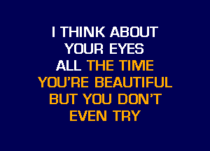 I THINK ABOUT
YOUR EYES
ALL THE TIME
YOU'RE BEAUTIFUL
BUT YOU DON'T
EVEN TRY

g