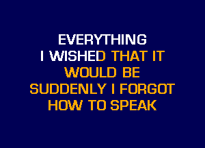 EVERYTHING
I WISHED THAT IT
WOULD BE
SUDDENLY I FORGOT
HOW TO SPEAK