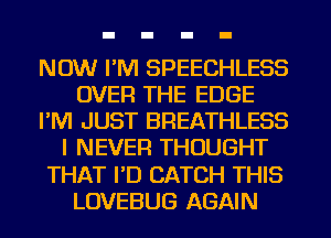 NOW I'M SPEECHLESS
OVER THE EDGE
I'M JUST BREATHLESS
I NEVER THOUGHT
THAT I'D CATCH THIS
LOVEBUG AGAIN