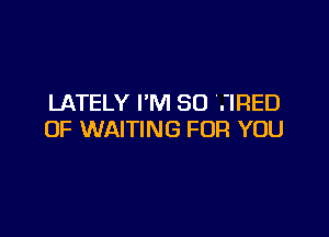 LATELY I'M SO TIRED

OF WAITING FOR YOU