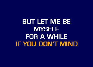 BUT LET ME BE
MYSELF

FOR A WHILE
IF YOU DON'T MIND