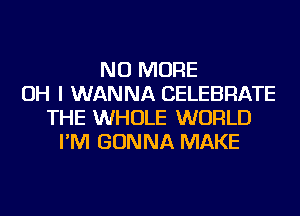 NO MORE
OH I WANNA CELEBRATE
THE WHOLE WORLD
I'M GONNA MAKE