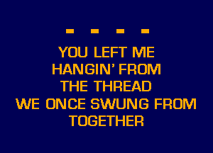 YOU LEFT ME
HANGIN' FROM
THE THREAD
WE ONCE SWUNG FROM
TOGETHER