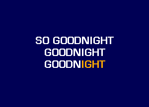 SO GUODNIGHT
GOUDNIGHT

GUUDNIGHT