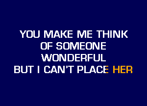 YOU MAKE ME THINK
OF SOMEONE
WONDERFUL

BUT I CAN'T PLACE HER