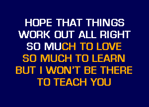 HOPE THAT THINGS
WORK OUT ALL RIGHT
SO MUCH TO LOVE
SO MUCH TO LEARN
BUT I WON'T BE THERE
TU TEACH YOU