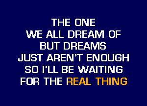 THE ONE
WE ALL DREAM OF
BUT DREAMS
JUST AREN'T ENOUGH
SO FLL BE WAITING
FOR THE REAL THING