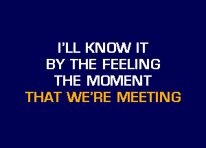 I'LL KNOW IT
BY THE FEELING
THE MOMENT
THAT WERE MEETING