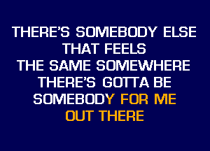 THERE'S SOMEBODY ELSE
THAT FEELS
THE SAME SOMEWHERE
THERE'S GO'ITA BE
SOMEBODY FOR ME
OUT THERE