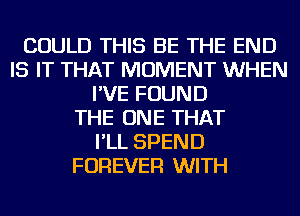 COULD THIS BE THE END
IS IT THAT MOMENT WHEN
I'VE FOUND
THE ONE THAT
I'LL SPEND
FOREVER WITH