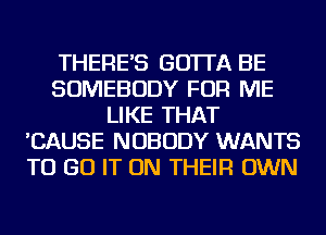 THERE'S GO'ITA BE
SOMEBODY FOR ME
LIKE THAT
'CAUSE NOBODY WANTS
TO GO IT ON THEIR OWN