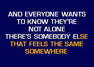 AND EVERYONE WANTS
TO KNOW THEYRE
NOT ALONE
THERE'S SOMEBODY ELSE
THAT FEELS THE SAME
SOMEWHERE