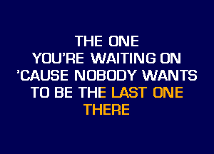 THE ONE
YOU'RE WAITING ON
'CAUSE NOBODY WANTS
TO BE THE LAST ONE
THERE