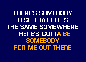 THERE'S SOMEBODY
ELSE THAT FEELS
THE SAME SOMEWHERE
THERE'S GO'ITA BE
SOMEBODY
FOR ME OUT THERE