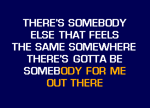 THERE'S SOMEBODY
ELSE THAT FEELS
THE SAME SOMEWHERE
THERE'S GO'ITA BE
SOMEBODY FOR ME
OUT THERE