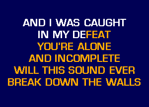 AND I WAS CAUGHT
IN MY DEFEAT
YOU'RE ALONE
AND INCOMPLETE
WILL THIS SOUND EVER
BREAK DOWN THE WALLS