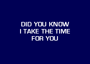 DID YOU KNOW
I TAKE THE TIME

FOR YOU