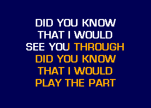 DID YOU KNOW
THAT I WOULD
SEE YOU THROUGH
DID YOU KNOW
THAT I WOULD
PLAY THE PART

g