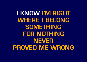 I KNOW I'M RIGHT
WHERE I BELONG
SOMETHING
FUR NOTHING
NEVER
PROVED ME WRONG