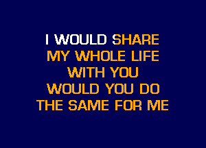 I WOULD SHARE
MY WHOLE LIFE
WITH YOU
WOULD YOU DO
THE SAME FOR ME

g