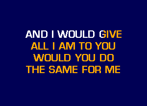 AND I WOULD GIVE
ALL I AM TO YOU
WOULD YOU DO

THE SAME FOR ME

g