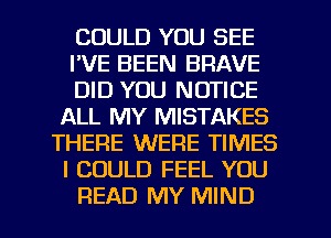 COULD YOU SEE
I'VE BEEN BRAVE
DID YOU NOTICE
ALL MY MISTAKES
THERE WERE TIMES
I COULD FEEL YOU
READ MY MIND