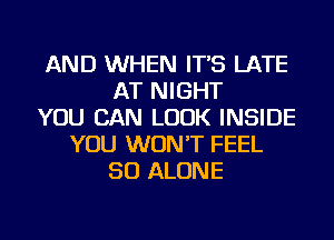 AND WHEN IT'S LATE
AT NIGHT
YOU CAN LOOK INSIDE
YOU WON'T FEEL
SO ALONE