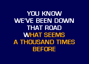 YOU KNOW
WE'VE BEEN DOWN
THAT ROAD
WHAT SEEMS
A THOUSAND TIMES
BEFORE