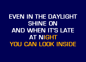 EVEN IN THE DAYLIGHT
SHINE ON

AND WHEN IT'S LATE
AT NIGHT

YOU CAN LOOK INSIDE