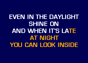 EVEN IN THE DAYLIGHT
SHINE ON

AND WHEN IT'S LATE
AT NIGHT

YOU CAN LOOK INSIDE