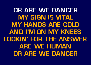 OR ARE WE DANCER
MY SIGN IS VITAL
MY HANDS ARE COLD
AND I'M ON MY KNEES
LUDKIN' FOR THE ANSWER
ARE WE HUMAN
OR ARE WE DANCER