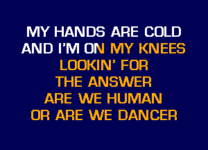 MY HANDS ARE COLD
AND I'M ON MY KNEES
LUDKIN' FOR
THE ANSWER
ARE WE HUMAN
OR ARE WE DANCER