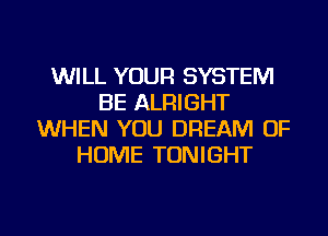 WILL YOUR SYSTEM
BE ALRIGHT
WHEN YOU DREAM OF
HOME TONIGHT