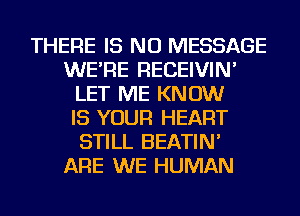 THERE IS NO MESSAGE
WE'RE RECEIVIN'
LET ME KNOW
IS YOUR HEART
STILL BEATIN'

ARE WE HUMAN