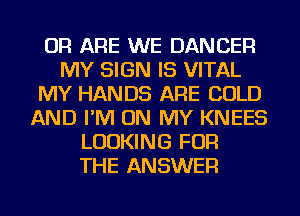 OR ARE WE DANCER
MY SIGN IS VITAL
MY HANDS ARE COLD
AND I'M ON MY KNEES
LOOKING FOR
THE ANSWER