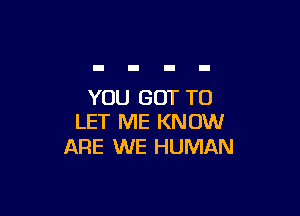 YOU GOT TO

LET ME KNOW
ARE WE HUMAN
