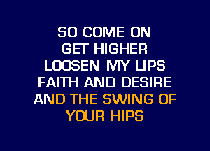 SO COME ON
GET HIGHER
LOOSEN MY LIPS
FAITH AND DESIRE
AND THE SWING OF
YOUR HIPS

g