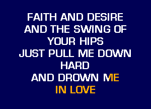 FAITH AND DESIRE
AND THE SWING OF
YOUR HIPS
JUST PULL ME DOWN
HARD
AND DROWN ME
IN LOVE