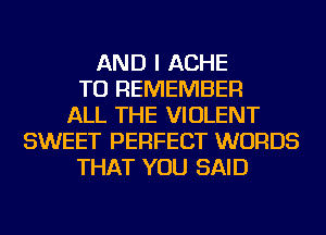 AND I ACHE
TO REMEMBER
ALL THE VIOLENT
SWEET PERFECT WORDS
THAT YOU SAID