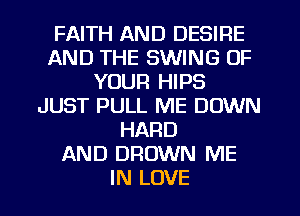 FAITH AND DESIRE
AND THE SWING OF
YOUR HIPS
JUST PULL ME DOWN
HARD
AND DROWN ME
IN LOVE