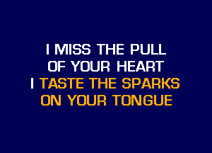 I MISS THE PULL
OF YOUR HEART
l TASTE THE SPARKS
ON YOUR TONGUE