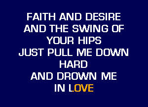 FAITH AND DESIRE
AND THE SWING OF
YOUR HIPS
JUST PULL ME DOWN
HARD
AND DROWN ME
IN LOVE