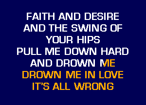 FAITH AND DESIRE
AND THE SWING OF
YOUR HIPS
PULL ME DOWN HARD
AND BROWN ME
BROWN ME IN LOVE
IT'S ALL WRONG