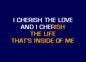 l CHERISH THE LOVE
AND I CHERISH
THE LIFE
THAT'S INSIDE OF ME