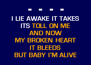 l LIE AWAKE IT TAKES
ITS TOLL ON ME
AND NOW
MY BROKEN HEART
IT BLEEDS
BUT BABY I'M ALIVE