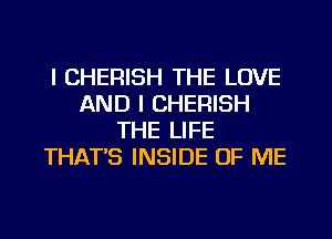 l CHERISH THE LOVE
AND I CHERISH
THE LIFE
THAT'S INSIDE OF ME