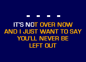 IT'S NOT OVER NOW
AND I JUST WANT TO SAY
YOU'LL NEVER BE

LEFT OUT